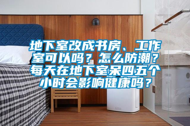 地下室改成书房、工作室可以吗？怎么防潮？每天在地下室呆四五个小时会影响健康吗？