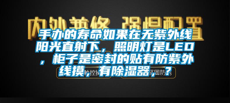 手办的寿命如果在无紫外线阳光直射下，照明灯是LED，柜子是密封的贴有防紫外线摸，有除湿器，？