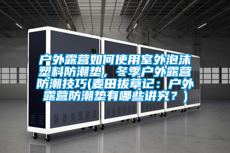 户外露营如何使用室外泡沫塑料防潮垫，冬季户外露营防潮技巧(麦田拔草记：户外露营防潮垫有哪些讲究？)